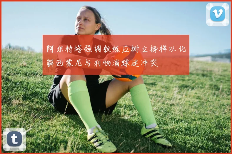 阿尔特塔强调教练应树立榜样以化解西蒙尼与利物浦球迷冲突