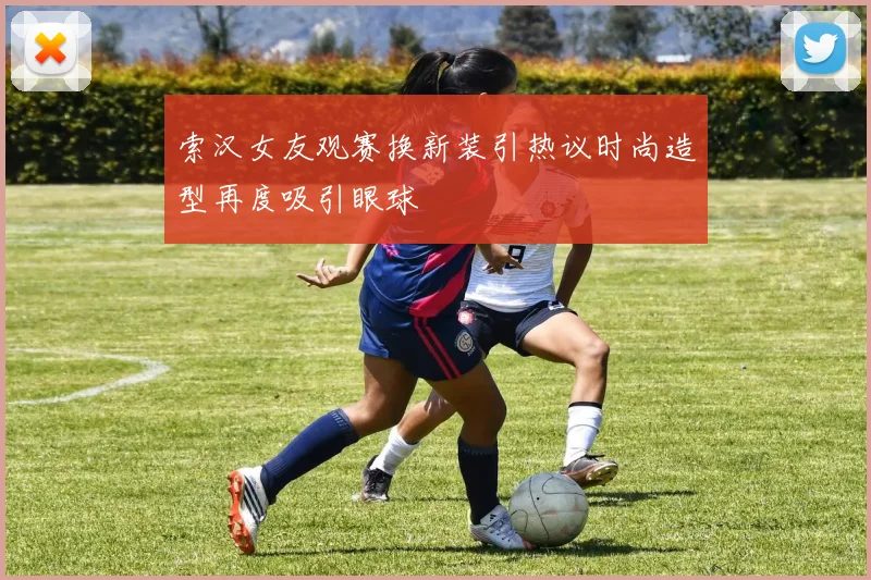 索汉女友观赛换新装引热议时尚造型再度吸引眼球