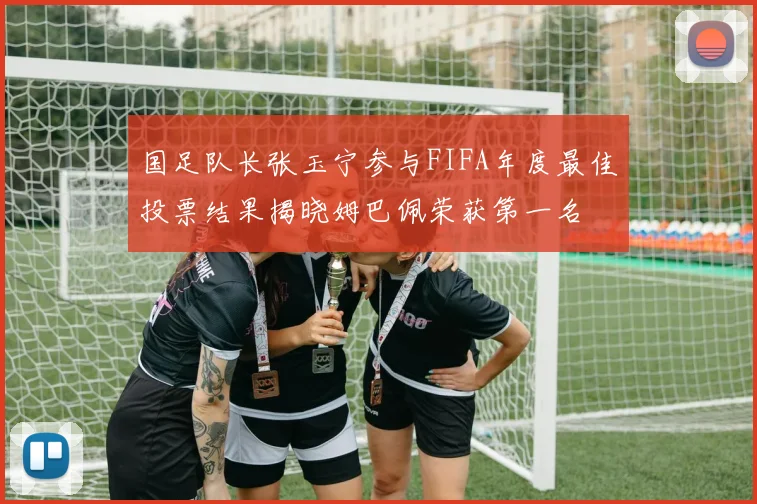 国足队长张玉宁参与FIFA年度最佳投票结果揭晓姆巴佩荣获第一名