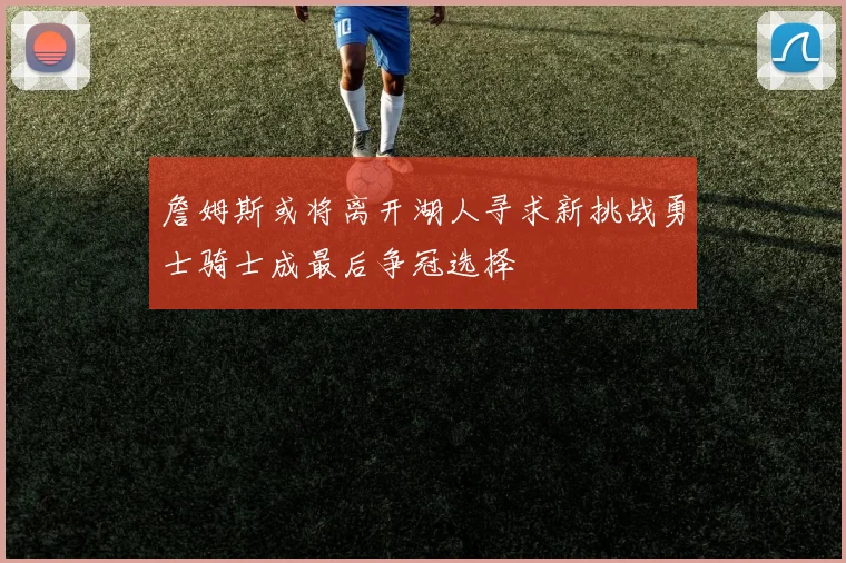 詹姆斯或将离开湖人寻求新挑战勇士骑士成最后争冠选择