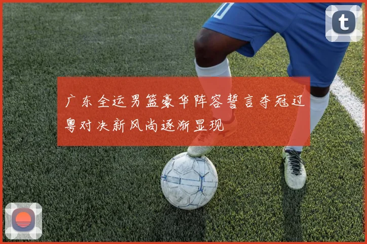 广东全运男篮豪华阵容誓言夺冠辽粤对决新风尚逐渐显现