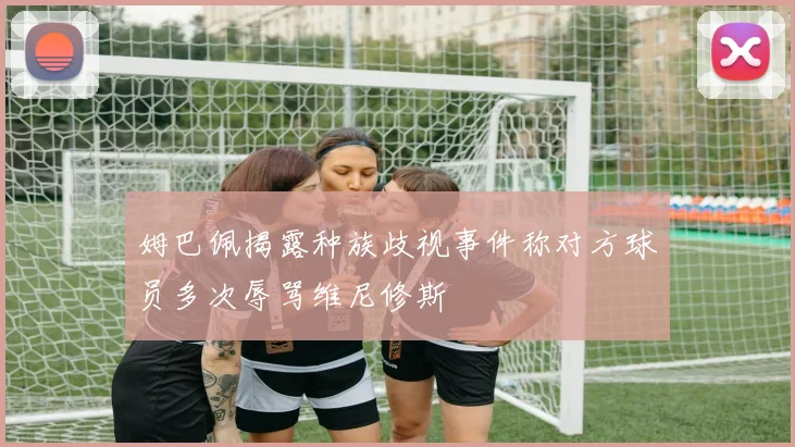 姆巴佩揭露种族歧视事件称对方球员多次辱骂维尼修斯