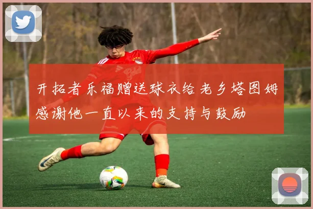 开拓者乐福赠送球衣给老乡塔图姆感谢他一直以来的支持与鼓励