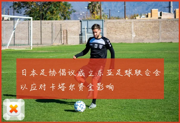 日本足协倡议成立东亚足球联合会以应对卡塔尔资金影响
