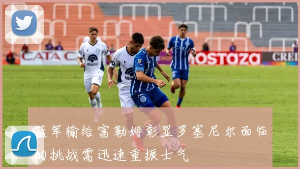蓝军输给富勒姆彰显罗塞尼尔面临的挑战需迅速重振士气
