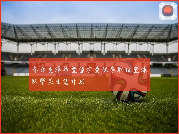 齐尔克泽希望留在曼联争取位置球队暂无出售计划