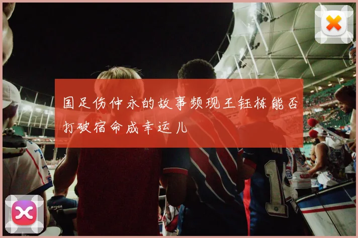 国足伤仲永的故事频现王钰栋能否打破宿命成幸运儿