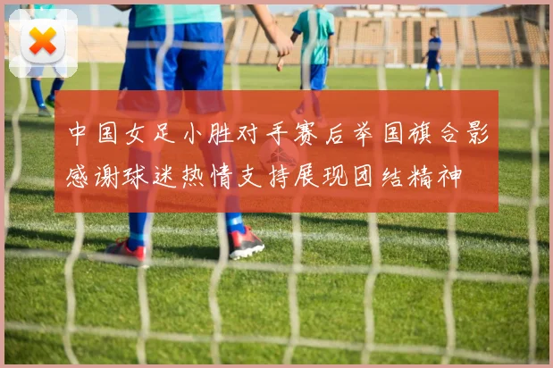 中国女足小胜对手赛后举国旗合影感谢球迷热情支持展现团结精神