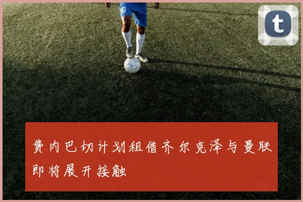 费内巴切计划租借齐尔克泽与曼联即将展开接触