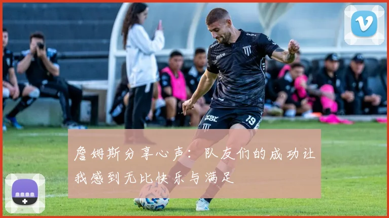 詹姆斯分享心声：队友们的成功让我感到无比快乐与满足