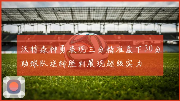 沃特森神勇表现三分精准轰下30分助球队逆转胜利展现超级实力