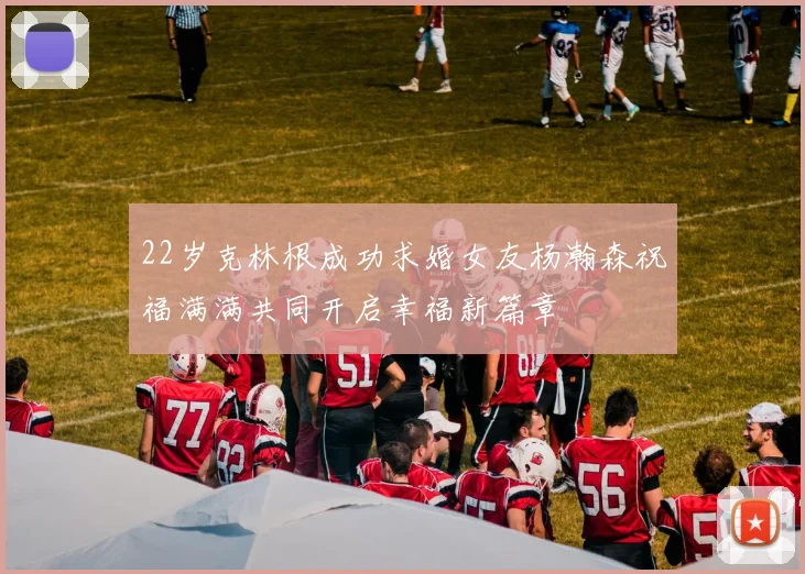 22岁克林根成功求婚女友杨瀚森祝福满满共同开启幸福新篇章