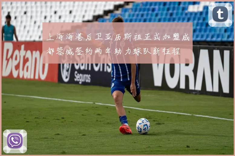 上海海港后卫亚历斯祖正式加盟成都蓉城签约两年助力球队新征程