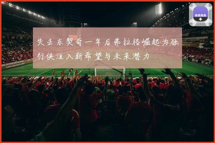 失去东契奇一年后弗拉格崛起为独行侠注入新希望与未来潜力