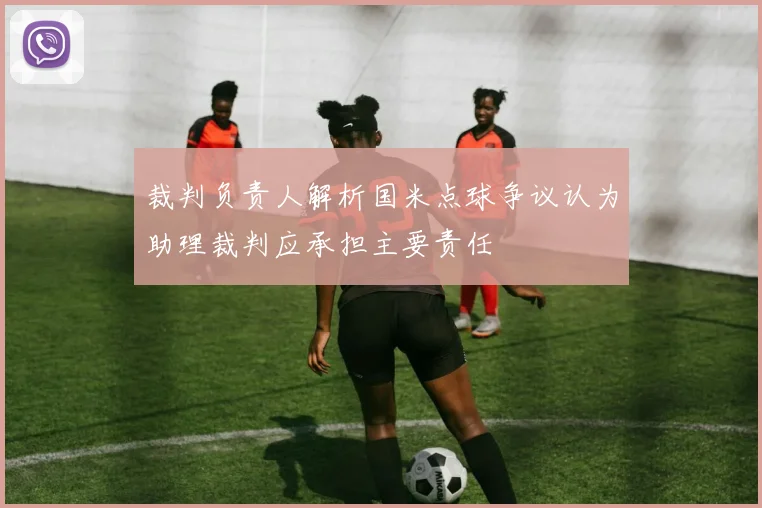 裁判负责人解析国米点球争议认为助理裁判应承担主要责任