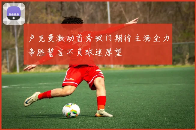 卢克曼激动首秀破门期待主场全力争胜誓言不负球迷厚望