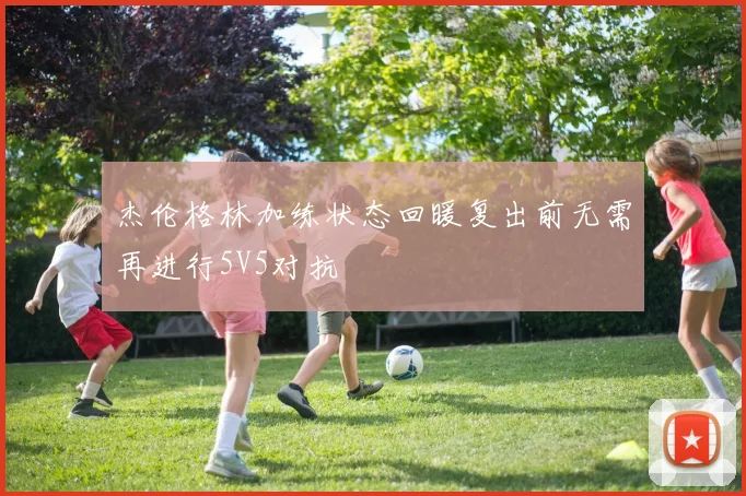 杰伦格林加练状态回暖复出前无需再进行5V5对抗