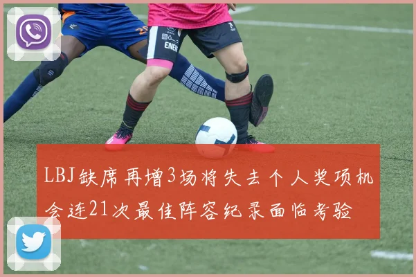 LBJ缺席再增3场将失去个人奖项机会连21次最佳阵容纪录面临考验