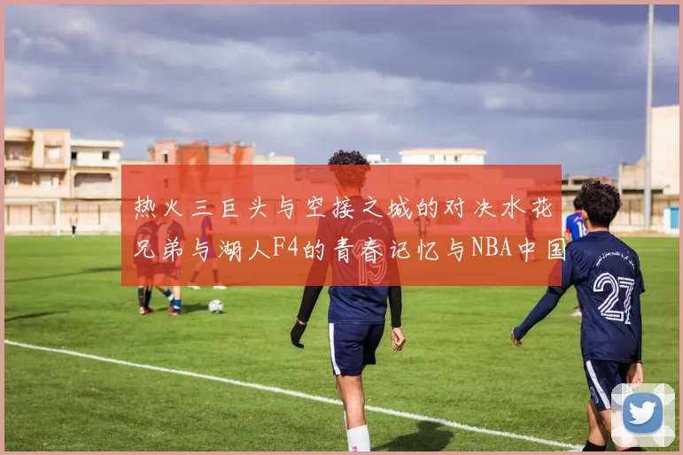 热火三巨头与空接之城的对决水花兄弟与湖人F4的青春记忆与NBA中国赛的交汇