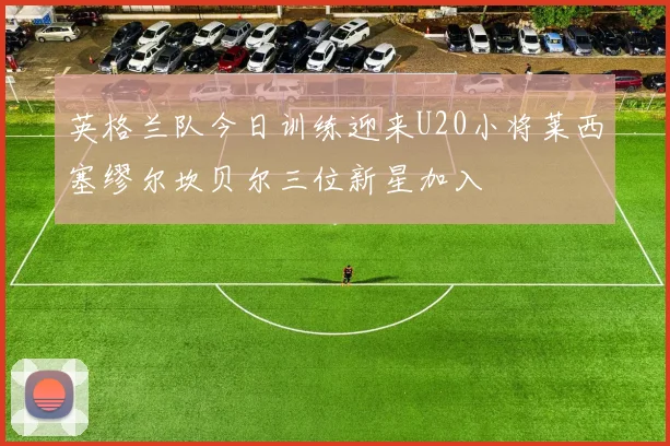 英格兰队今日训练迎来U20小将莱西塞缪尔坎贝尔三位新星加入