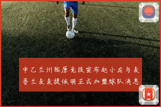 中乙兰州陇原竞技宣布赵小龙与麦吾兰麦麦提依明正式加盟球队消息