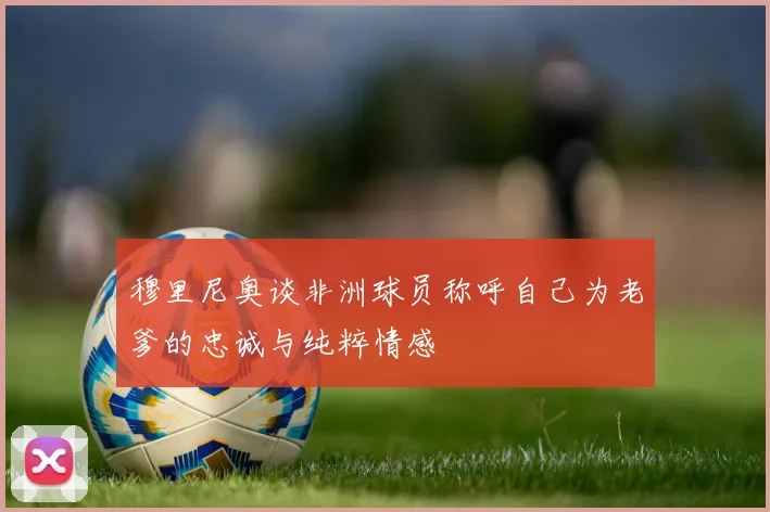 穆里尼奥谈非洲球员称呼自己为老爹的忠诚与纯粹情感