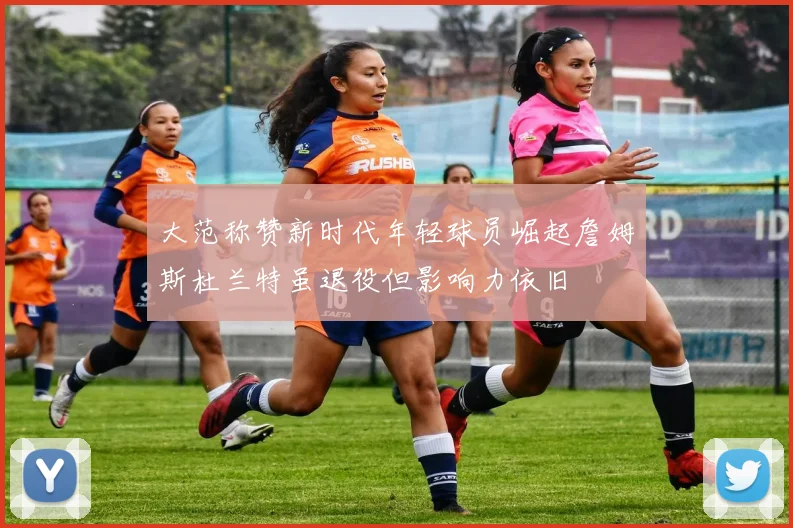 大范称赞新时代年轻球员崛起詹姆斯杜兰特虽退役但影响力依旧