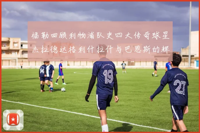 福勒回顾利物浦队史四大传奇球星杰拉德达格利什拉什与巴恩斯的辉煌成就