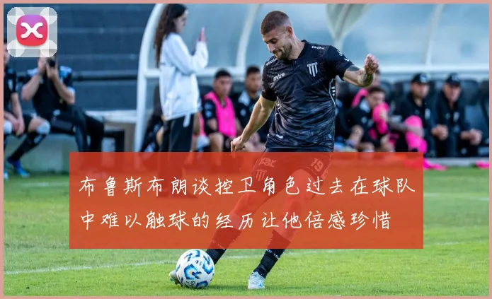 布鲁斯布朗谈控卫角色过去在球队中难以触球的经历让他倍感珍惜