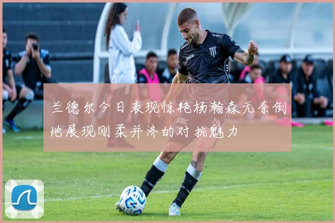 兰德尔今日表现惊艳杨瀚森无奈倒地展现刚柔并济的对抗魅力