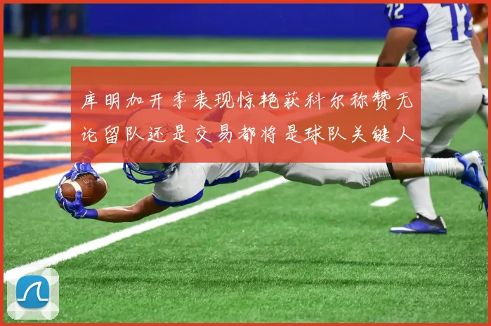 库明加开季表现惊艳获科尔称赞无论留队还是交易都将是球队关键人物