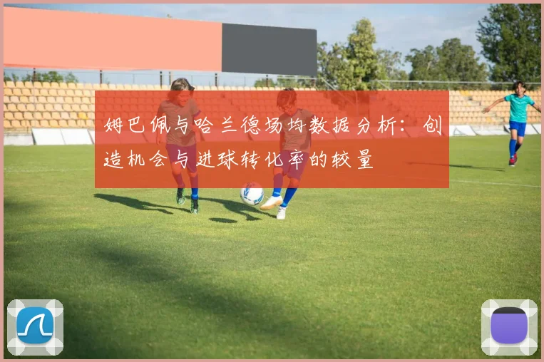 姆巴佩与哈兰德场均数据分析：创造机会与进球转化率的较量