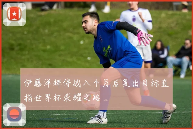 伊藤洋辉停战八个月后复出目标直指世界杯荣耀之路