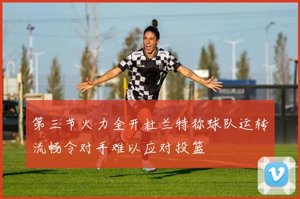 第三节火力全开杜兰特称球队运转流畅令对手难以应对投篮