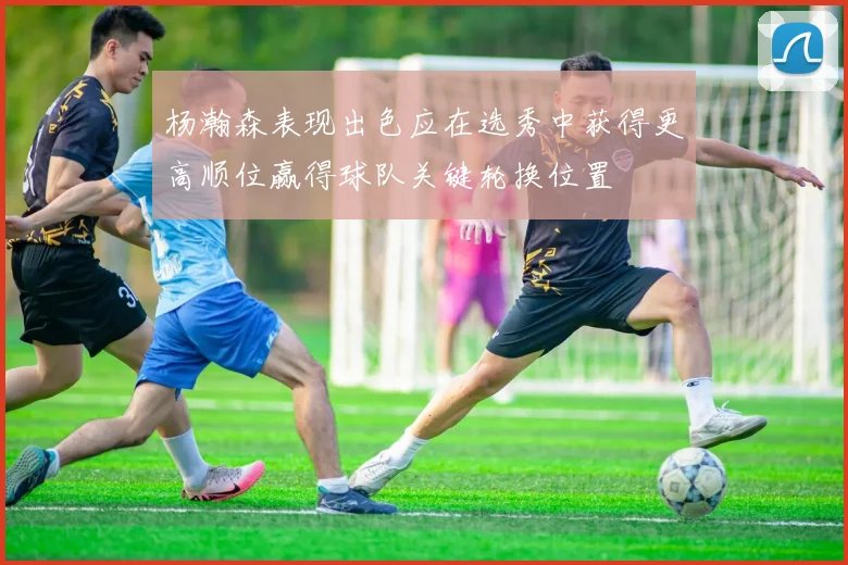 杨瀚森表现出色应在选秀中获得更高顺位赢得球队关键轮换位置