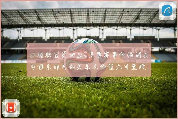 沙特联官员回应C罗罢赛事件强调其与俱乐部内部关系及价值无可置疑