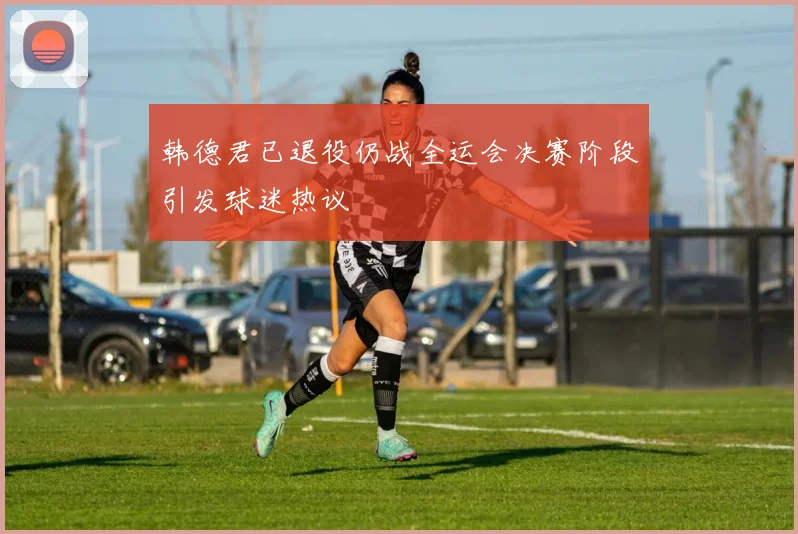 韩德君已退役仍战全运会决赛阶段引发球迷热议