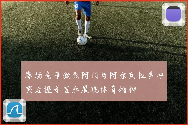 赛场竞争激烈阿门与阿尔瓦拉多冲突后握手言和展现体育精神