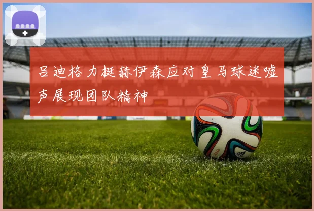 吕迪格力挺赫伊森应对皇马球迷嘘声展现团队精神