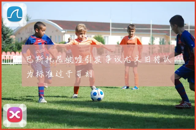巴斯托尼被嘘引发争议尤文旧将认为标准过于苛刻