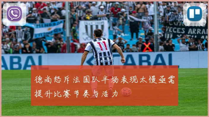 德尚怒斥法国队半场表现太慢亟需提升比赛节奏与活力