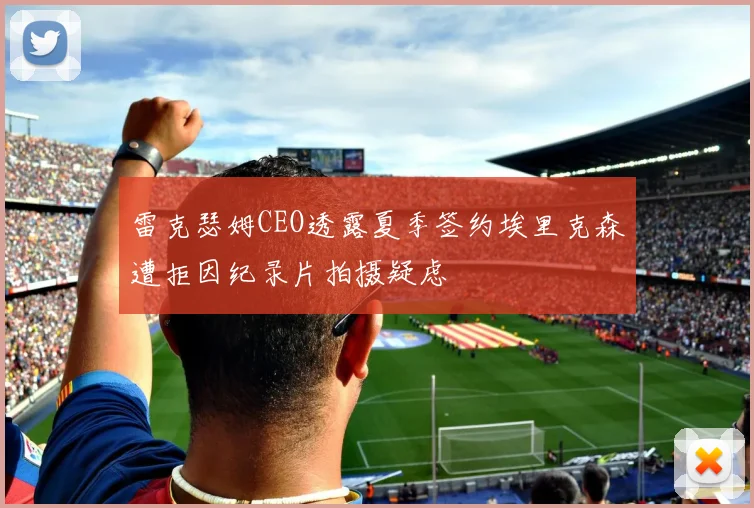 雷克瑟姆CEO透露夏季签约埃里克森遭拒因纪录片拍摄疑虑