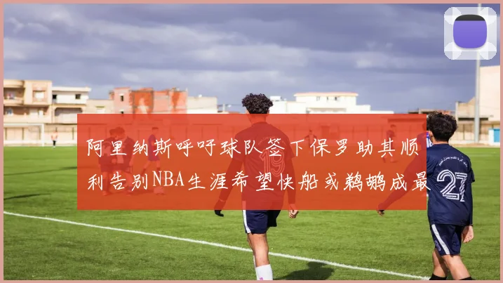 阿里纳斯呼吁球队签下保罗助其顺利告别NBA生涯希望快船或鹈鹕成最佳选择