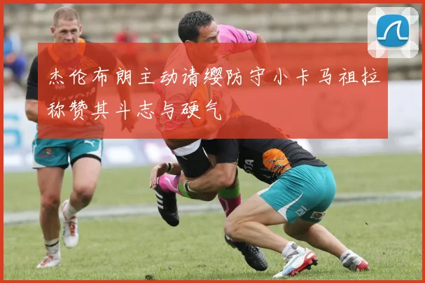 杰伦布朗主动请缨防守小卡马祖拉称赞其斗志与硬气