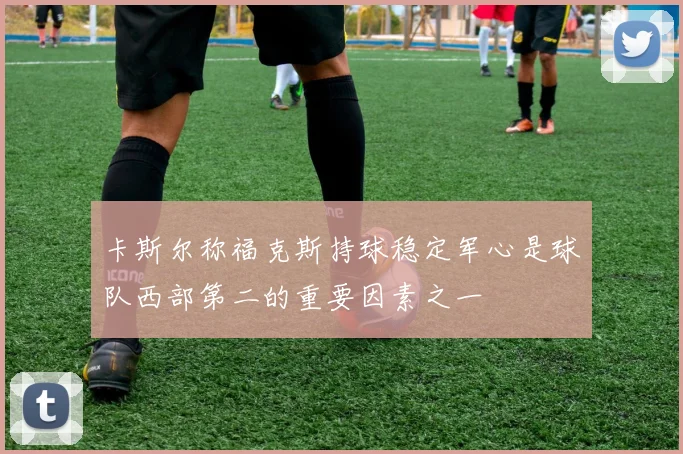 卡斯尔称福克斯持球稳定军心是球队西部第二的重要因素之一